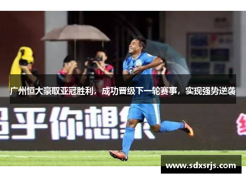 广州恒大豪取亚冠胜利，成功晋级下一轮赛事，实现强势逆袭